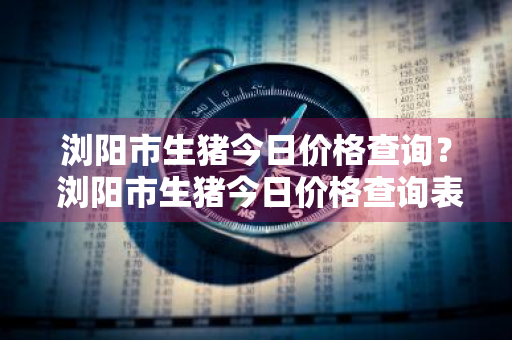 浏阳市生猪今日价格查询？ 浏阳市生猪今日价格查询表