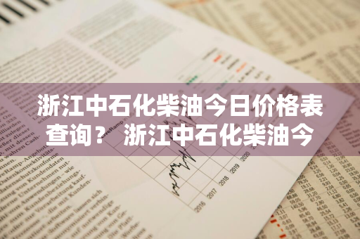 浙江中石化柴油今日价格表查询？ 浙江中石化柴油今日价格表查询电话