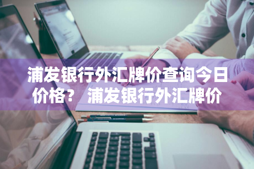 浦发银行外汇牌价查询今日价格？ 浦发银行外汇牌价查询今日价格表最新