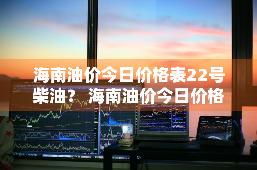 海南油价今日价格表22号柴油？ 海南油价今日价格表22号柴油