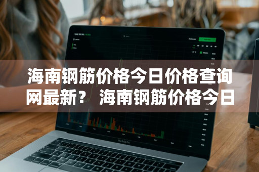 海南钢筋价格今日价格查询网最新？ 海南钢筋价格今日价格查询网最新消息