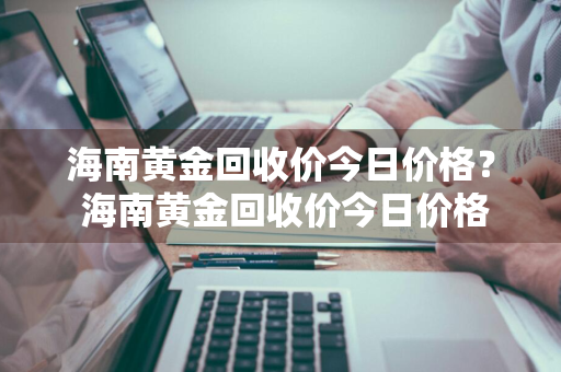 海南黄金回收价今日价格？ 海南黄金回收价今日价格