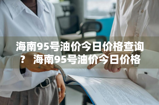 海南95号油价今日价格查询？ 海南95号油价今日价格查询表