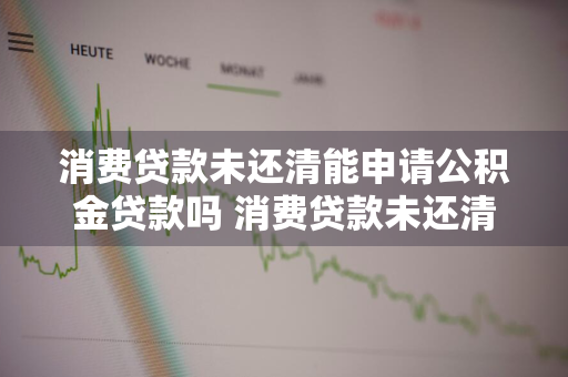 消费贷款未还清能申请公积金贷款吗 消费贷款未还清能申请公积金贷款吗