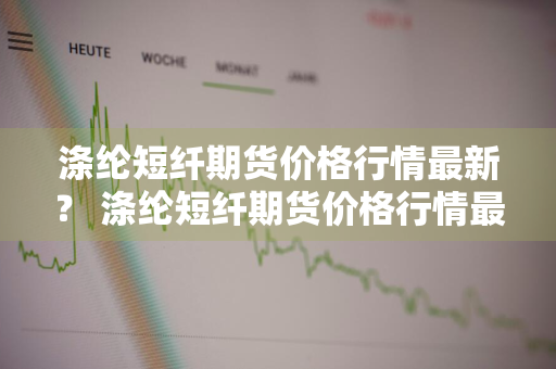 涤纶短纤期货价格行情最新？ 涤纶短纤期货价格行情最新报价