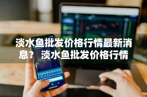 淡水鱼批发价格行情最新消息？ 淡水鱼批发价格行情最新消息表