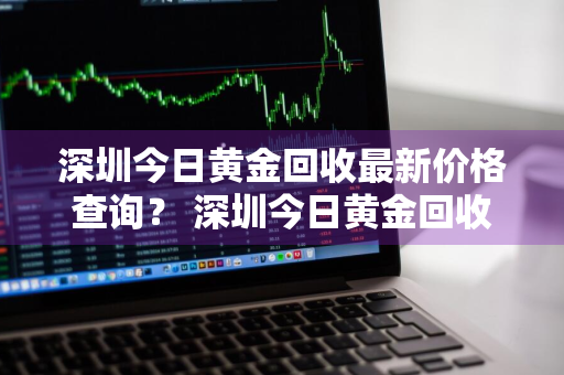 深圳今日黄金回收最新价格查询？ 深圳今日黄金回收最新价格查询