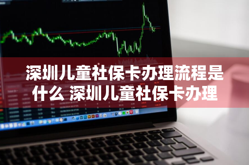 深圳儿童社保卡办理流程是什么 深圳儿童社保卡办理需要哪些资料