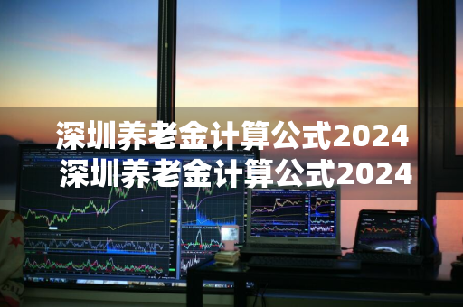 深圳养老金计算公式2024 深圳养老金计算公式2024年