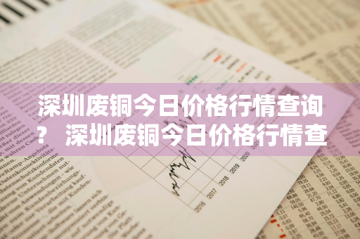 深圳废铜今日价格行情查询？ 深圳废铜今日价格行情查询最新