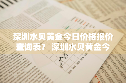 深圳水贝黄金今日价格报价查询表？ 深圳水贝黄金今日价格报价查询表最新