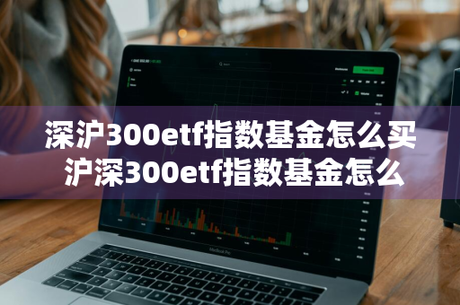 深沪300etf指数基金怎么买 沪深300etf指数基金怎么购买