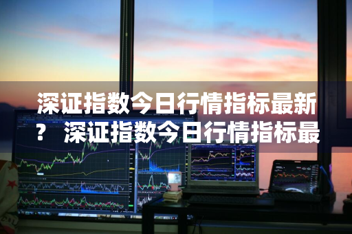 深证指数今日行情指标最新？ 深证指数今日行情指标最新消息