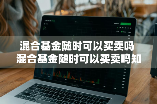 混合基金随时可以买卖吗 混合基金随时可以买卖吗知乎