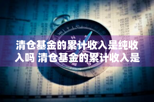 清仓基金的累计收入是纯收入吗 清仓基金的累计收入是纯收入吗为什么