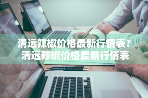 清远辣椒价格最新行情表？ 清远辣椒价格最新行情表图片