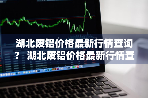 湖北废铝价格最新行情查询？ 湖北废铝价格最新行情查询表