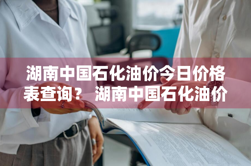 湖南中国石化油价今日价格表查询？ 湖南中国石化油价今日价格表查询