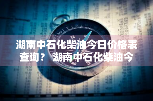 湖南中石化柴油今日价格表查询？ 湖南中石化柴油今日价格表查询最新