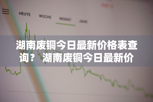 湖南废铜今日最新价格表查询？ 湖南废铜今日最新价格表查询图片