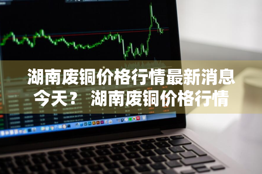 湖南废铜价格行情最新消息今天？ 湖南废铜价格行情最新消息今天查询