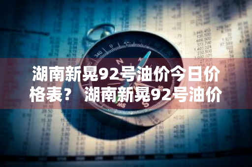 湖南新晃92号油价今日价格表？ 湖南新晃92号油价今日价格表及图片