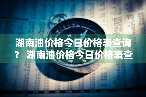 湖南油价格今日价格表查询？ 湖南油价格今日价格表查询