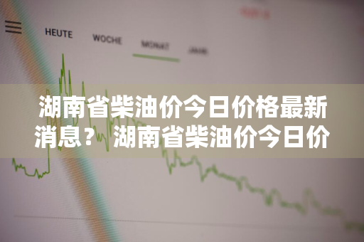 湖南省柴油价今日价格最新消息？ 湖南省柴油价今日价格最新消息查询