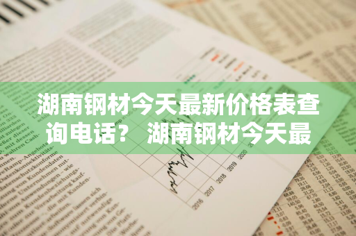 湖南钢材今天最新价格表查询电话？ 湖南钢材今天最新价格表查询电话