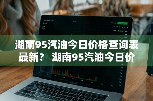 湖南95汽油今日价格查询表最新？ 湖南95汽油今日价格查询表最新消息