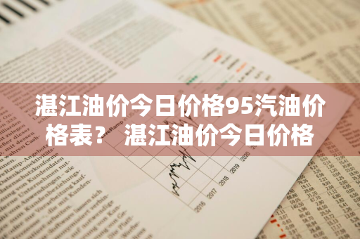 湛江油价今日价格95汽油价格表？ 湛江油价今日价格95汽油价格表最新