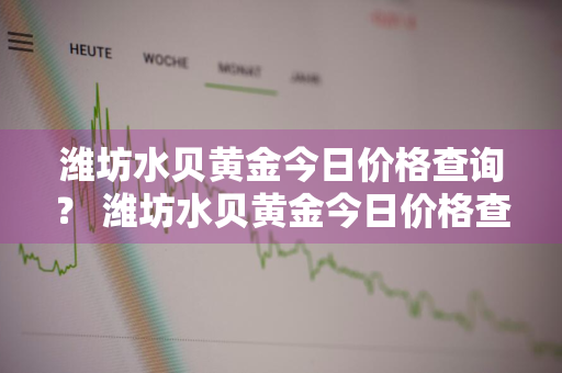 潍坊水贝黄金今日价格查询？ 潍坊水贝黄金今日价格查询