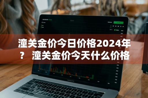 潼关金价今日价格2024年？ 潼关金价今天什么价格