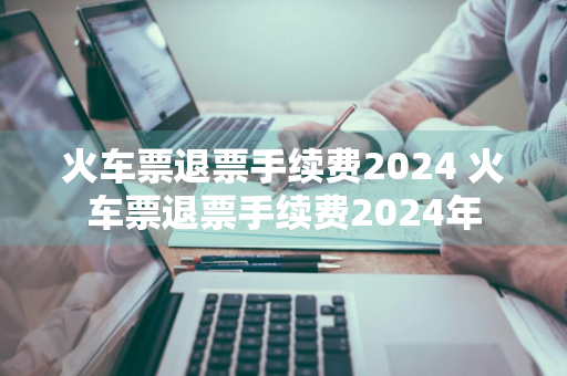 火车票退票手续费2024 火车票退票手续费2024年