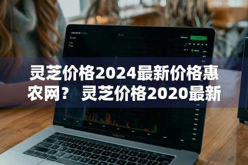 灵芝价格2024最新价格惠农网？ 灵芝价格2020最新价格