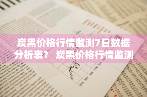 炭黑价格行情监测7日数据分析表？ 炭黑价格行情监测7日数据分析表最新