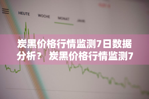 炭黑价格行情监测7日数据分析？ 炭黑价格行情监测7日数据分析报告