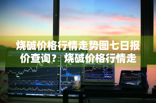 烧碱价格行情走势图七日报价查询？ 烧碱价格行情走势图七日报价查询