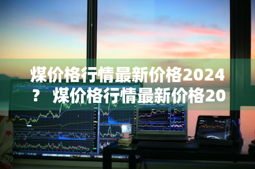 煤价格行情最新价格2024？ 煤价格行情最新价格2024