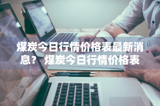 煤炭今日行情价格表最新消息？ 煤炭今日行情价格表最新消息查询