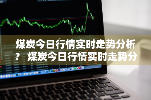 煤炭今日行情实时走势分析？ 煤炭今日行情实时走势分析最新