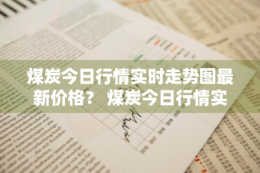 煤炭今日行情实时走势图最新价格？ 煤炭今日行情实时走势图最新价格表