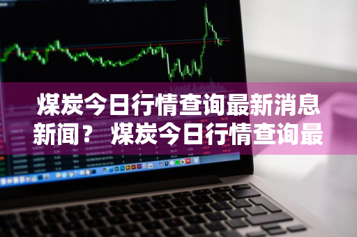 煤炭今日行情查询最新消息新闻？ 煤炭今日行情查询最新消息新闻报道