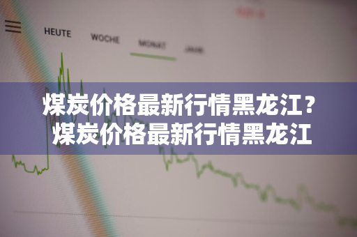 煤炭价格最新行情黑龙江？ 煤炭价格最新行情黑龙江最新消息