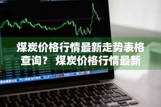 煤炭价格行情最新走势表格查询？ 煤炭价格行情最新走势表格查询最新消息