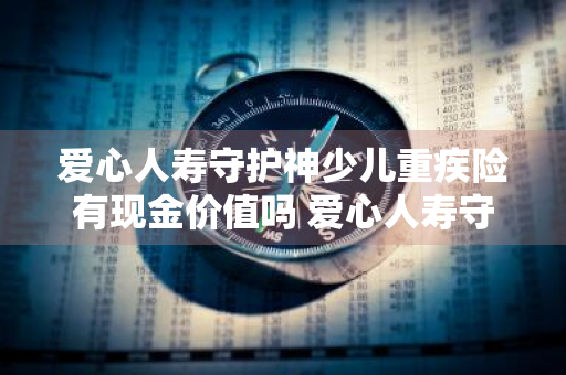 爱心人寿守护神少儿重疾险有现金价值吗 爱心人寿守护神少儿重疾险有择优理赔吗