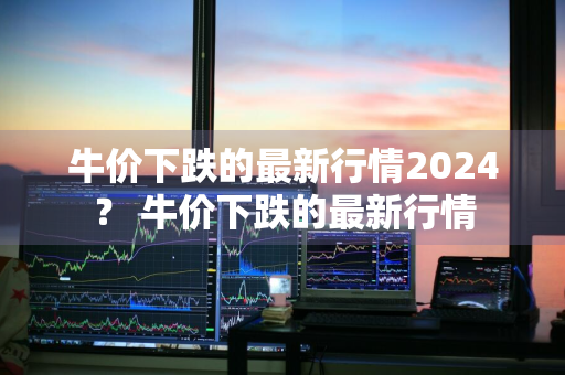 牛价下跌的最新行情2024？ 牛价下跌的最新行情