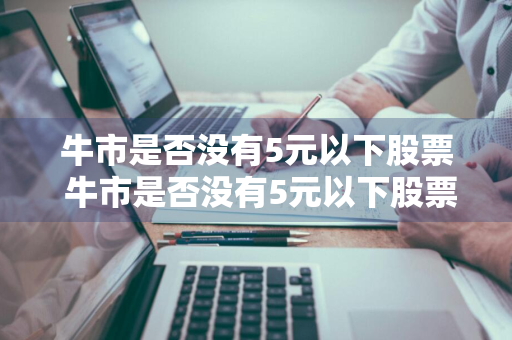 牛市是否没有5元以下股票 牛市是否没有5元以下股票了