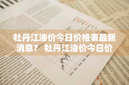 牡丹江油价今日价格表最新消息？ 牡丹江油价今日价格表最新消息查询