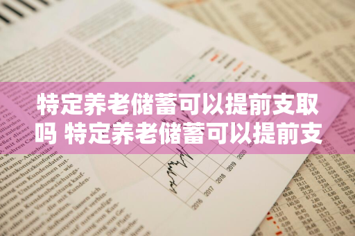 特定养老储蓄可以提前支取吗 特定养老储蓄可以提前支取吗